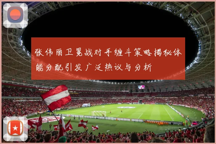 张伟丽卫冕战对手缠斗策略揭秘体能分配引发广泛热议与分析