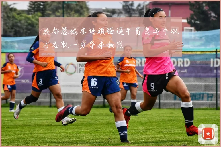 成都蓉城客场顽强逼平青岛海牛双方各取一分争夺激烈