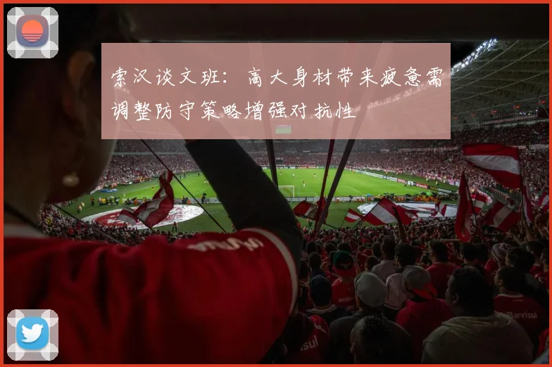 索汉谈文班：高大身材带来疲惫需调整防守策略增强对抗性