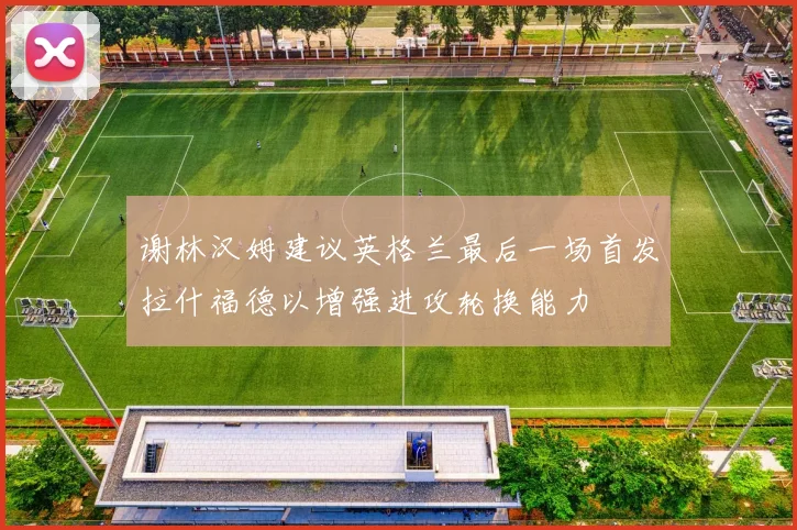 谢林汉姆建议英格兰最后一场首发拉什福德以增强进攻轮换能力