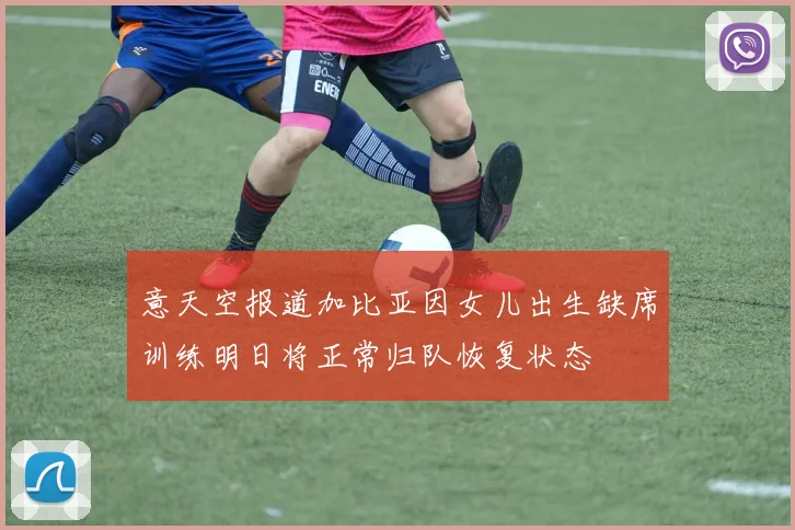 意天空报道加比亚因女儿出生缺席训练明日将正常归队恢复状态