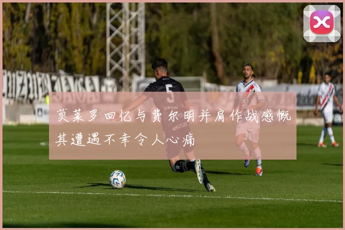 莫莱罗回忆与费尔明并肩作战感慨其遭遇不幸令人心痛