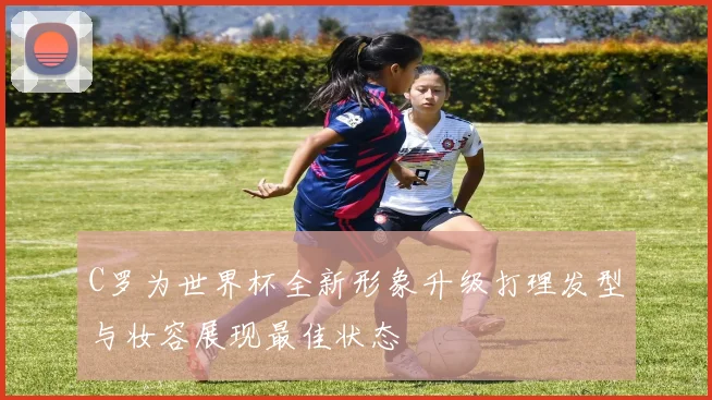 C罗为世界杯全新形象升级打理发型与妆容展现最佳状态
