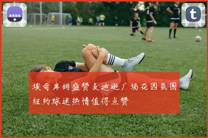 埃奇库姆盛赞麦迪逊广场花园氛围纽约球迷热情值得点赞