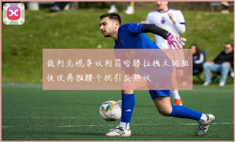 裁判无视争议判罚哈滕拉拽文班阻快攻再推腰干扰引发热议