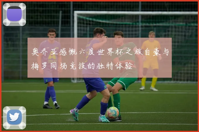 奥乔亚感慨六度世界杯之旅自豪与梅罗同场竞技的独特体验