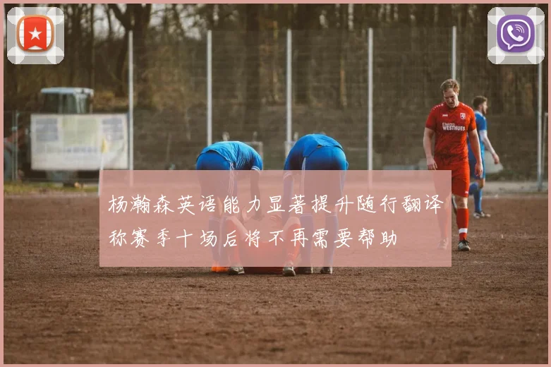 杨瀚森英语能力显著提升随行翻译称赛季十场后将不再需要帮助