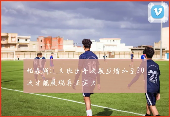 帕森斯：文班出手次数应增加至20次才能展现真正实力