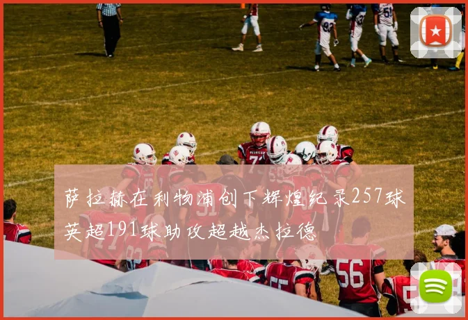 萨拉赫在利物浦创下辉煌纪录257球英超191球助攻超越杰拉德