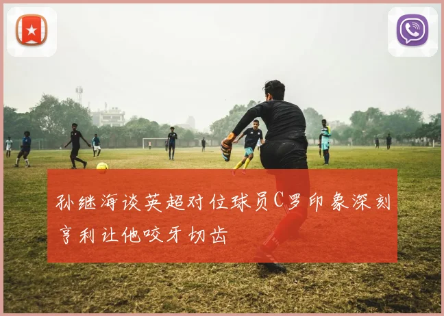 孙继海谈英超对位球员C罗印象深刻亨利让他咬牙切齿