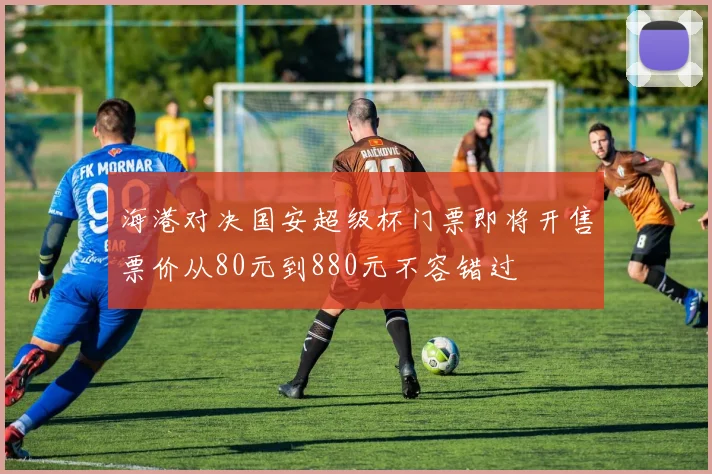 海港对决国安超级杯门票即将开售票价从80元到880元不容错过