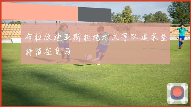 布拉欣迪亚斯拒绝尤文等队追求坚持留在皇马