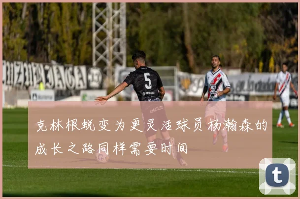 克林根蜕变为更灵活球员杨瀚森的成长之路同样需要时间