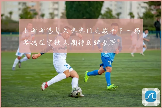 上海海港与天津津门虎战平下一场客战辽宁铁人期待反弹表现