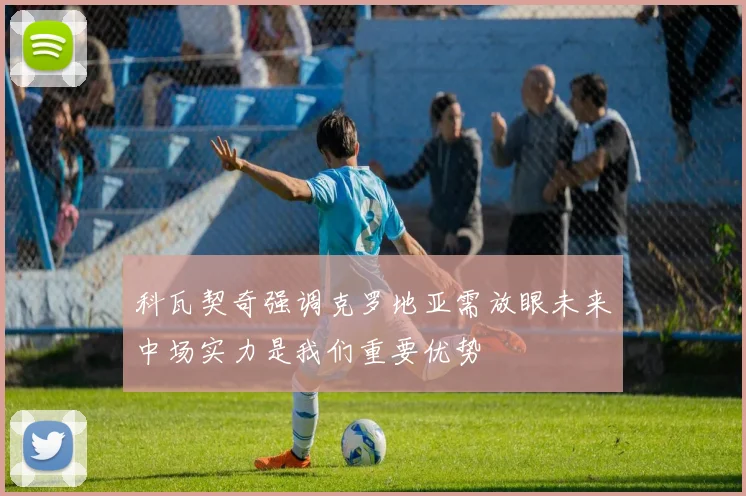 科瓦契奇强调克罗地亚需放眼未来中场实力是我们重要优势