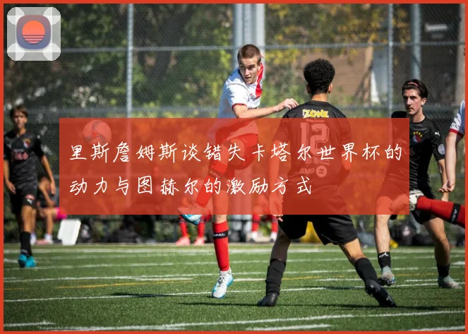 里斯詹姆斯谈错失卡塔尔世界杯的动力与图赫尔的激励方式