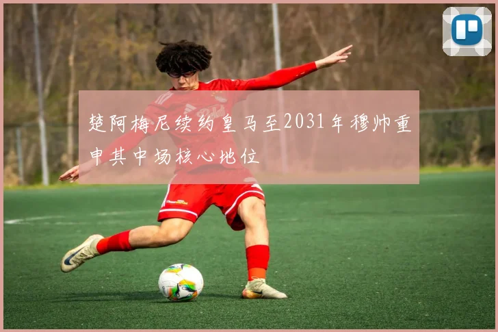 楚阿梅尼续约皇马至2031年穆帅重申其中场核心地位