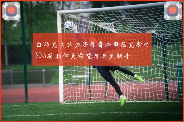 白巧克力认为字母哥加盟尼克斯对NBA有利但更希望与库里联手