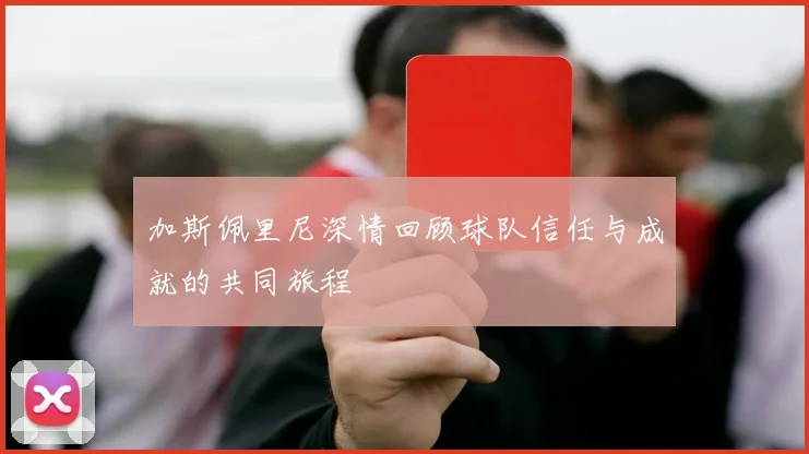 加斯佩里尼深情回顾球队信任与成就的共同旅程