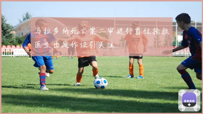 马拉多纳死亡案二审进行首位抢救医生出庭作证引关注