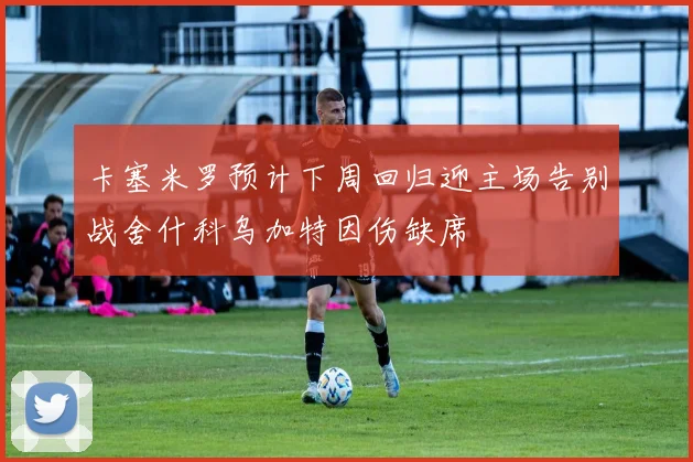 卡塞米罗预计下周回归迎主场告别战舍什科乌加特因伤缺席