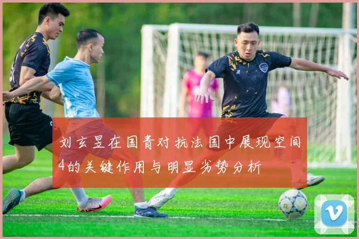 刘玄昱在国青对抗法国中展现空间4的关键作用与明显劣势分析