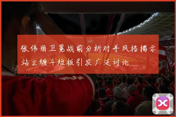 张伟丽卫冕战前分析对手风格揭示站立缠斗短板引发广泛讨论
