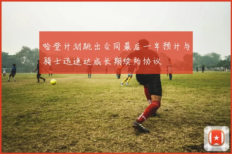 哈登计划跳出合同最后一年预计与骑士迅速达成长期续约协议