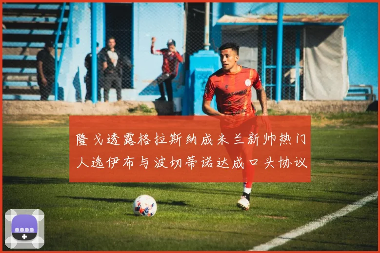 隆戈透露格拉斯纳成米兰新帅热门人选伊布与波切蒂诺达成口头协议