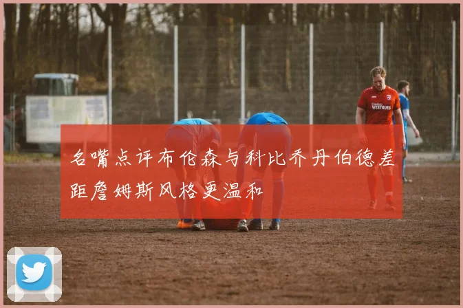 名嘴点评布伦森与科比乔丹伯德差距詹姆斯风格更温和