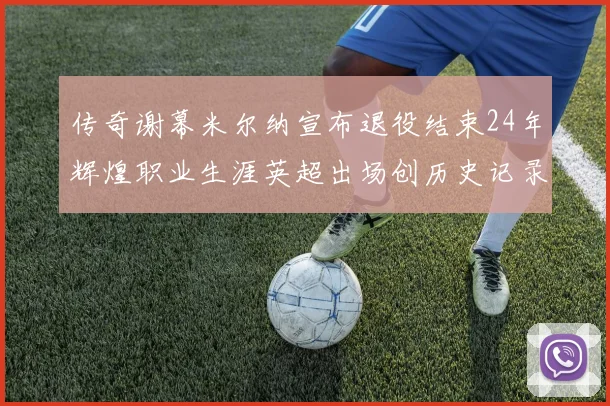 传奇谢幕米尔纳宣布退役结束24年辉煌职业生涯英超出场创历史记录