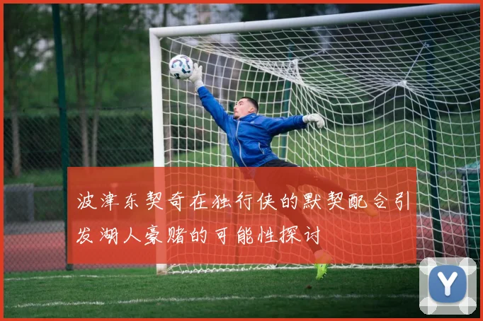 波津东契奇在独行侠的默契配合引发湖人豪赌的可能性探讨