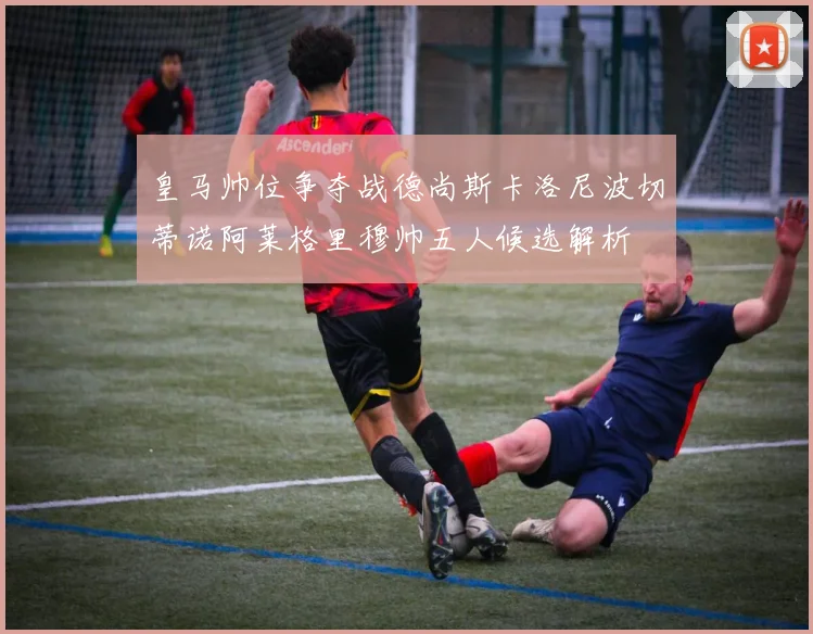 皇马帅位争夺战德尚斯卡洛尼波切蒂诺阿莱格里穆帅五人候选解析