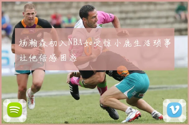 杨瀚森初入NBA如受惊小鹿生活琐事让他倍感困惑