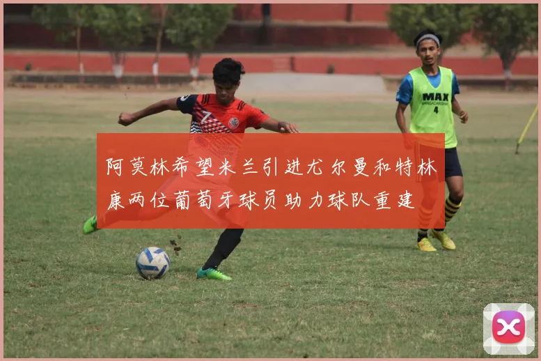 阿莫林希望米兰引进尤尔曼和特林康两位葡萄牙球员助力球队重建