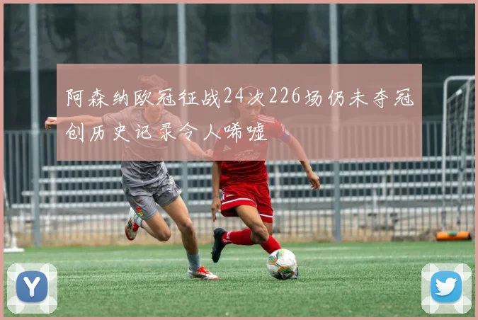 阿森纳欧冠征战24次226场仍未夺冠创历史记录令人唏嘘