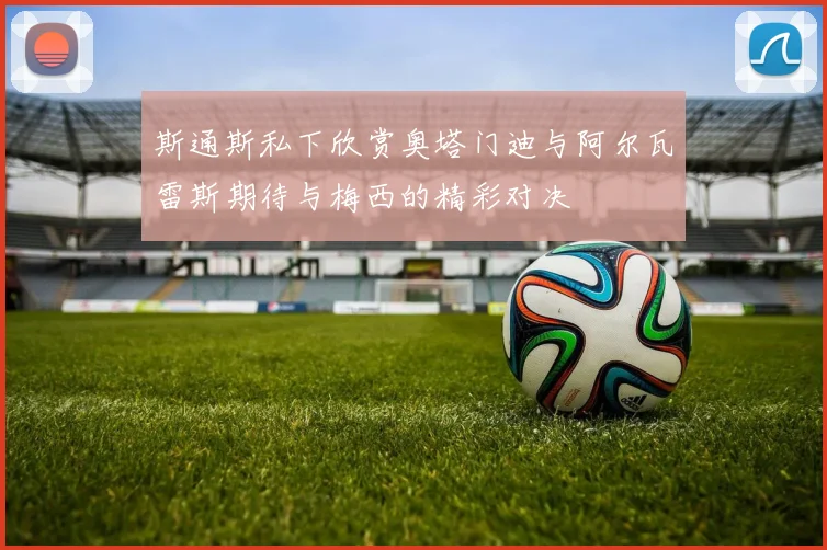 斯通斯私下欣赏奥塔门迪与阿尔瓦雷斯期待与梅西的精彩对决
